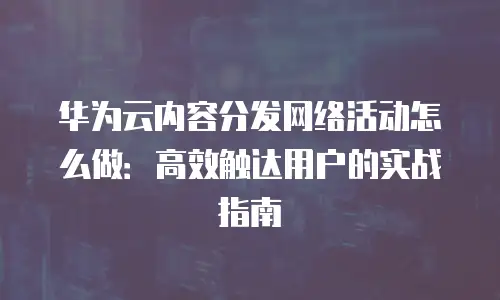华为云内容分发网络活动怎么做：高效触达用户的实战指南