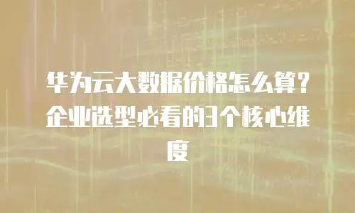 华为云大数据价格怎么算？企业选型必看的3个核心维度