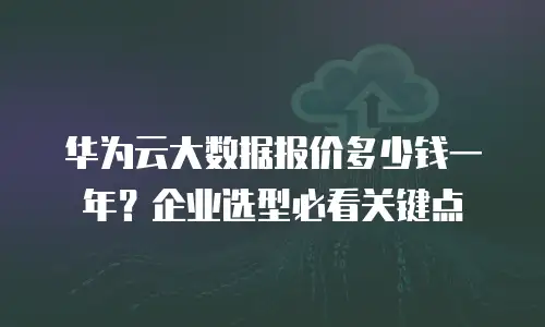 华为云大数据报价多少钱一年？企业选型必看关键点