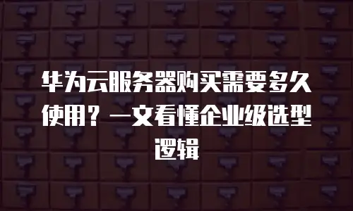 华为云服务器购买需要多久使用？一文看懂企业级选型逻辑