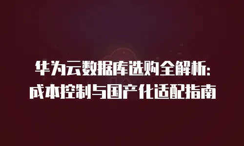 华为云数据库选购全解析：成本控制与国产化适配指南