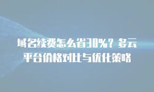 域名续费怎么省30%？多云平台价格对比与优化策略