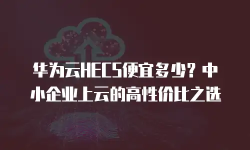 华为云HECS便宜多少？中小企业上云的高性价比之选