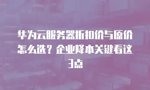 华为云服务器折扣价与原价怎么选？企业降本关键看这3点