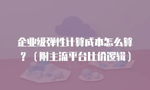 企业级弹性计算成本怎么算？（附主流平台比价逻辑）