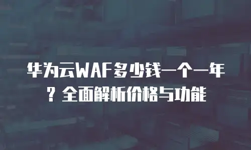 华为云WAF多少钱一个一年？全面解析价格与功能