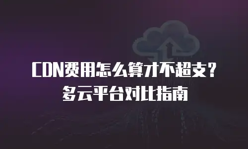 CDN费用怎么算才不超支？多云平台对比指南