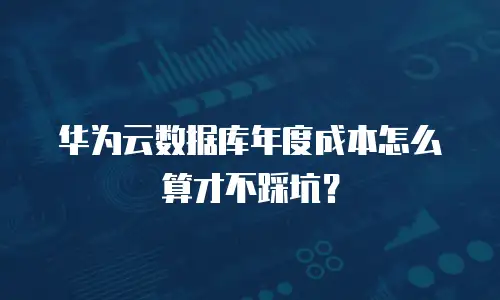 华为云数据库年度成本怎么算才不踩坑？
