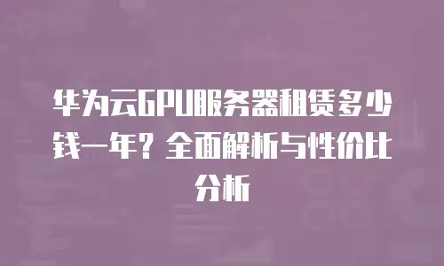 华为云GPU服务器租赁多少钱一年？全面解析与性价比分析