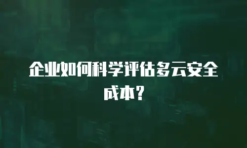 企业如何科学评估多云安全成本？