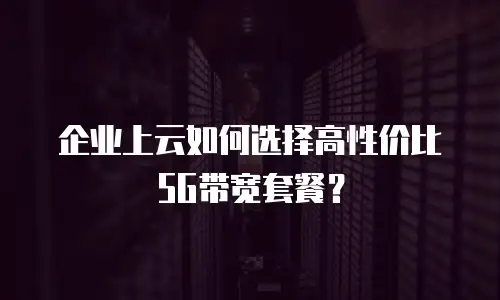企业上云如何选择高性价比5G带宽套餐？