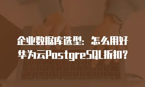 企业数据库选型：怎么用好华为云PostgreSQL折扣？