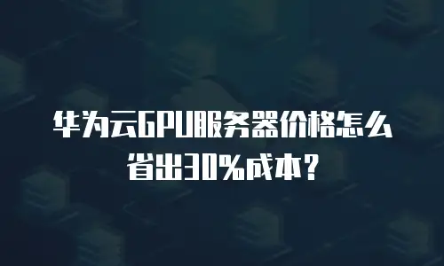 华为云GPU服务器价格怎么省出30%成本？