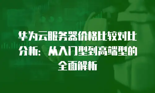 华为云服务器价格比较对比分析：从入门型到高端型的全面解析