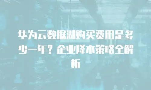 华为云数据湖购买费用是多少一年？企业降本策略全解析