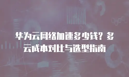 华为云网络加速多少钱？多云成本对比与选型指南