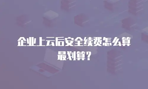 企业上云后安全续费怎么算最划算？