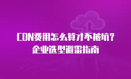 CDN费用怎么算才不被坑？企业选型避雷指南
