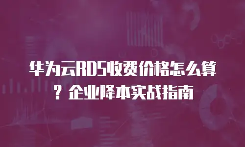 华为云RDS收费价格怎么算？企业降本实战指南