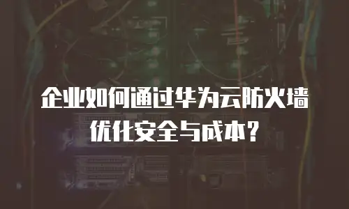 企业如何通过华为云防火墙优化安全与成本？
