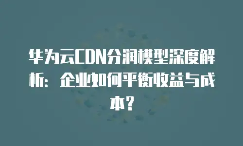 华为云CDN分润模型深度解析：企业如何平衡收益与成本？