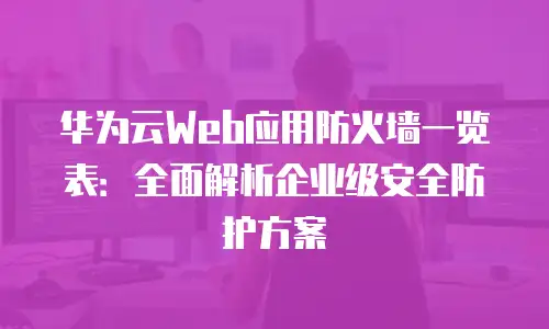 华为云Web应用防火墙一览表：全面解析企业级安全防护方案