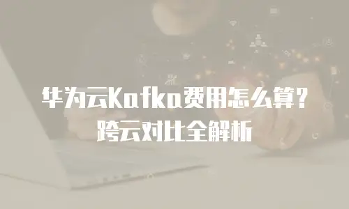 华为云Kafka费用怎么算？跨云对比全解析