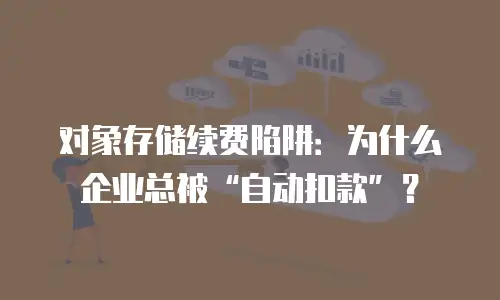 对象存储续费陷阱：为什么企业总被&ldquo;自动扣款&rdquo;？