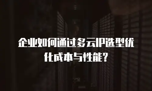 企业如何通过多云IP选型优化成本与性能？