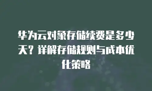 华为云对象存储续费是多少天？详解存储规则与成本优化策略