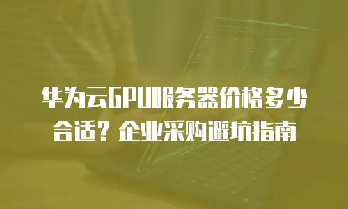 华为云GPU服务器价格多少合适？企业采购避坑指南