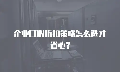 企业CDN折扣策略怎么选才省心？