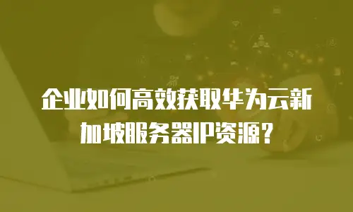 企业如何高效获取华为云新加坡服务器IP资源？