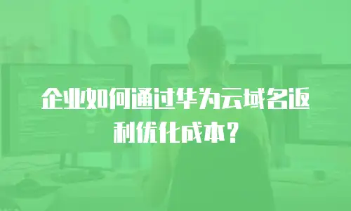 企业如何通过华为云域名返利优化成本？