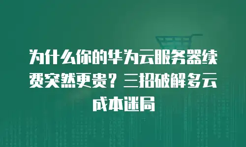 为什么你的华为云服务器续费突然更贵？三招破解多云成本迷局