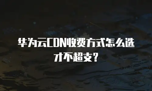 华为云CDN收费方式怎么选才不超支？