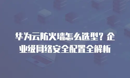 华为云防火墙怎么选型？企业级网络安全配置全解析