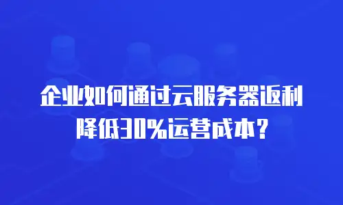 企业如何通过云服务器返利降低30%运营成本？