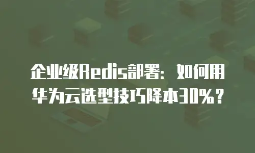 企业级Redis部署：如何用华为云选型技巧降本30%？