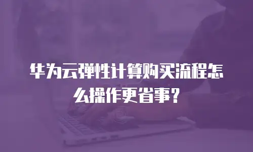 华为云弹性计算购买流程怎么操作更省事？