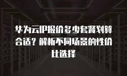 华为云IP报价多少套餐划算合适？解析不同场景的性价比选择