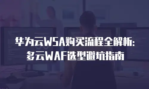 华为云WSA购买流程全解析：多云WAF选型避坑指南