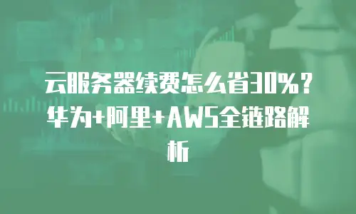 云服务器续费怎么省30%？华为+阿里+AWS全链路解析