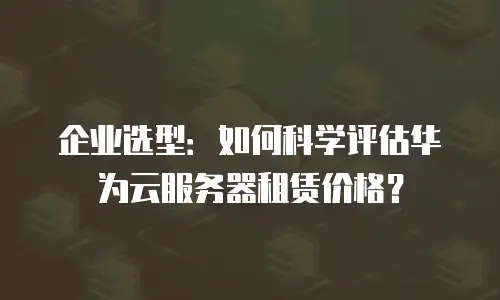 企业选型：如何科学评估华为云服务器租赁价格？