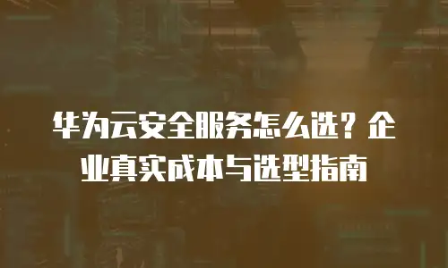 华为云安全服务怎么选？企业真实成本与选型指南