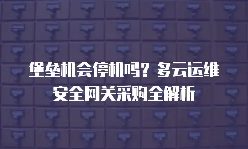 堡垒机会停机吗？多云运维安全网关采购全解析