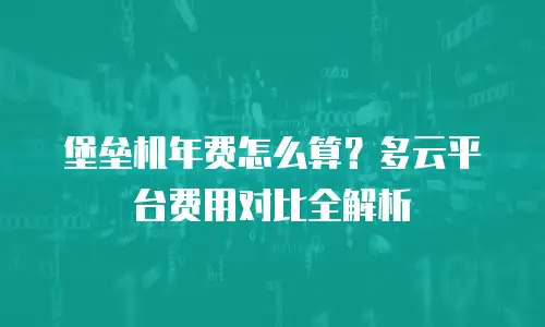堡垒机年费怎么算？多云平台费用对比全解析