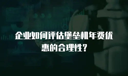 企业如何评估堡垒机年费优惠的合理性？