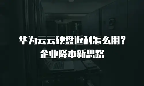 华为云云硬盘返利怎么用？企业降本新思路