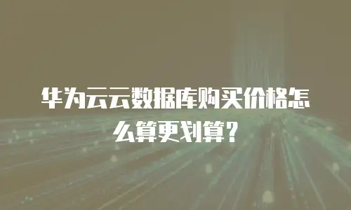 华为云云数据库购买价格怎么算更划算？